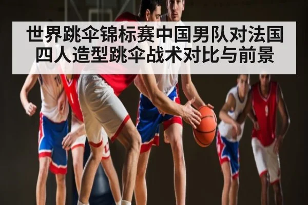 世界跳伞锦标赛中国男队对法国四人造型跳伞战术对比与前景